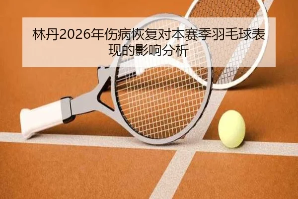 林丹2026年伤病恢复对本赛季羽毛球表现的影响分析